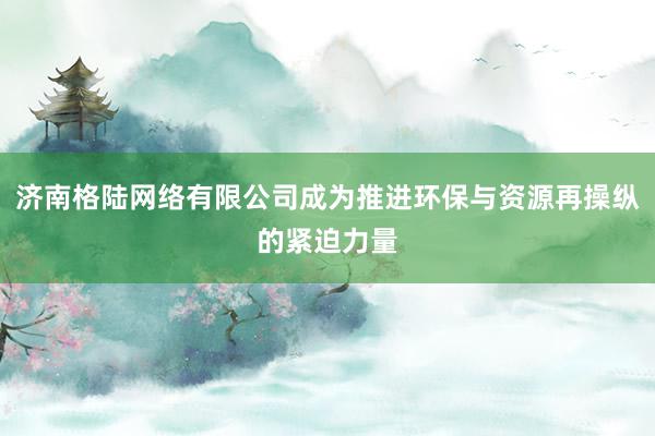 济南格陆网络有限公司成为推进环保与资源再操纵的紧迫力量